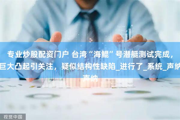 专业炒股配资门户 台湾“海鲲”号潜艇测试完成，巨大凸起引关注，疑似结构性缺陷_进行了_系统_声纳