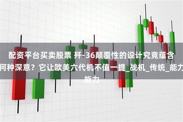 配资平台买卖股票 歼-36颠覆性的设计究竟蕴含何种深意？它让欧美六代机不值一提_战机_传统_能力