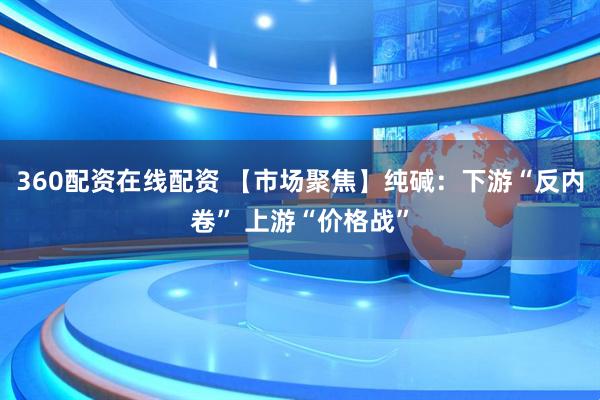 360配资在线配资 【市场聚焦】纯碱：下游“反内卷” 上游“价格战”