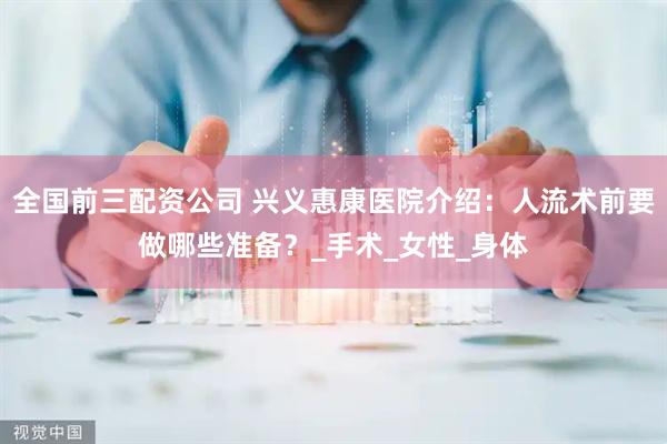 全国前三配资公司 兴义惠康医院介绍：人流术前要做哪些准备？_手术_女性_身体