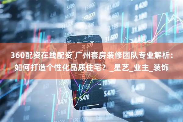 360配资在线配资 广州套房装修团队专业解析：如何打造个性化品质住宅？_星艺_业主_装饰