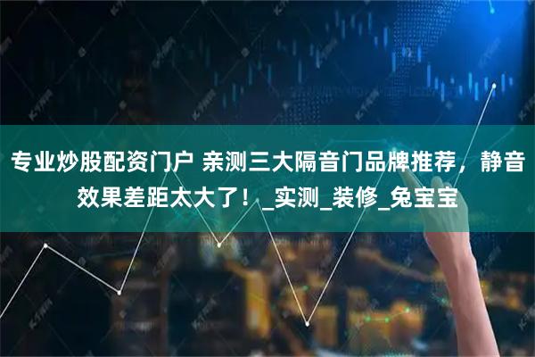 专业炒股配资门户 亲测三大隔音门品牌推荐，静音效果差距太大了！_实测_装修_兔宝宝
