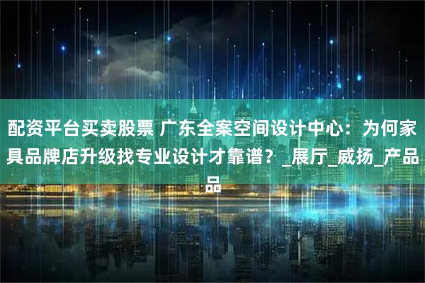 配资平台买卖股票 广东全案空间设计中心：为何家具品牌店升级找专业设计才靠谱？_展厅_威扬_产品
