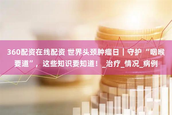 360配资在线配资 世界头颈肿瘤日｜守护 “咽喉要道”，这些知识要知道！_治疗_情况_病例