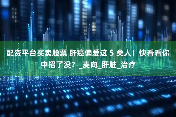 配资平台买卖股票 肝癌偏爱这 5 类人！快看看你中招了没？_麦向_肝脏_治疗