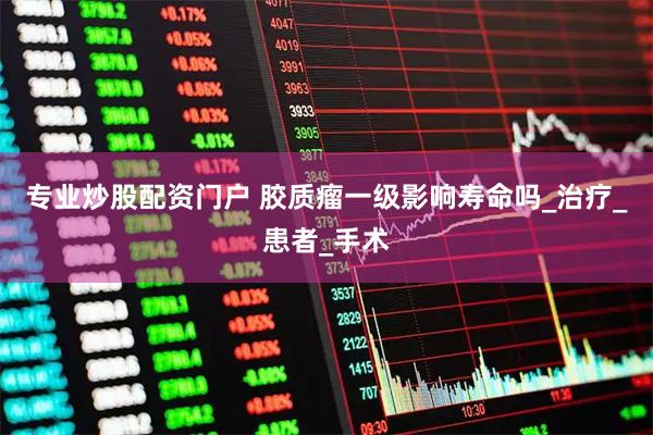 专业炒股配资门户 胶质瘤一级影响寿命吗_治疗_患者_手术