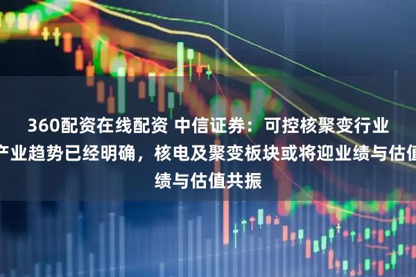 360配资在线配资 中信证券：可控核聚变行业长期产业趋势已经明确，核电及聚变板块或将迎业绩与估值共振