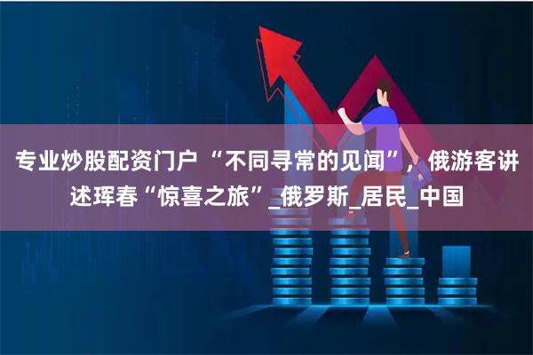 专业炒股配资门户 “不同寻常的见闻”，俄游客讲述珲春“惊喜之旅”_俄罗斯_居民_中国