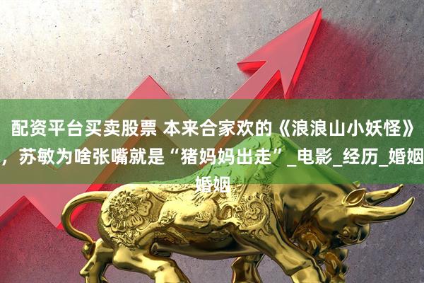 配资平台买卖股票 本来合家欢的《浪浪山小妖怪》，苏敏为啥张嘴就是“猪妈妈出走”_电影_经历_婚姻
