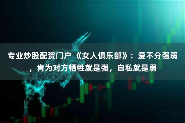 专业炒股配资门户 《女人俱乐部》：爱不分强弱，肯为对方牺牲就是强，自私就是弱
