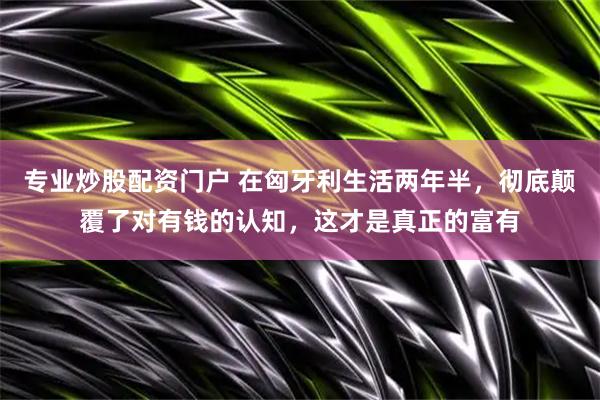 专业炒股配资门户 在匈牙利生活两年半，彻底颠覆了对有钱的认知，这才是真正的富有
