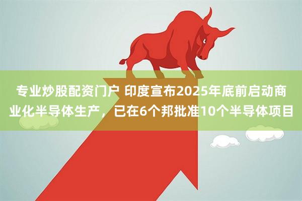 专业炒股配资门户 印度宣布2025年底前启动商业化半导体生产，已在6个邦批准10个半导体项目