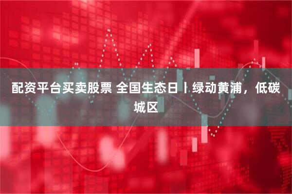 配资平台买卖股票 全国生态日丨绿动黄浦，低碳城区