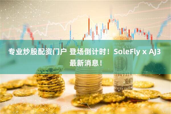 专业炒股配资门户 登场倒计时！SoleFly x AJ3 最新消息！
