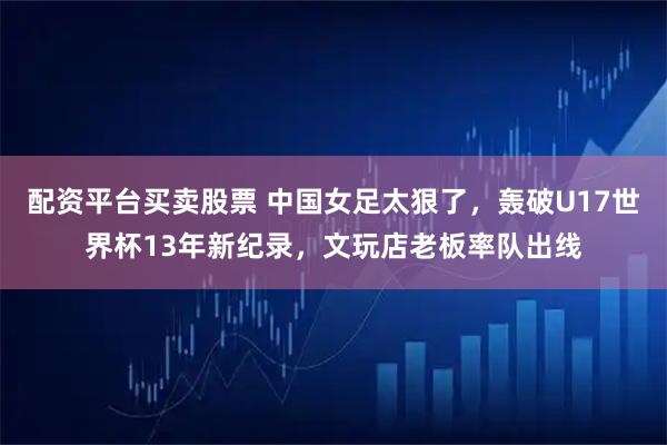配资平台买卖股票 中国女足太狠了，轰破U17世界杯13年新纪录，文玩店老板率队出线