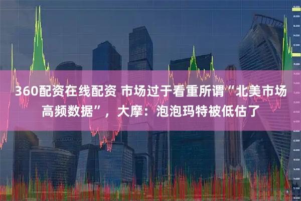 360配资在线配资 市场过于看重所谓“北美市场高频数据”,大摩:泡泡玛特被低估了