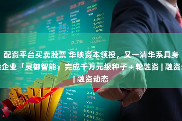 配资平台买卖股票 华映资本领投，又一清华系具身智能企业「灵御智能」完成千万元级种子＋轮融资 | 融资动态