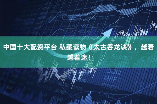 中国十大配资平台 私藏读物《太古吞龙诀》，越看越着迷！