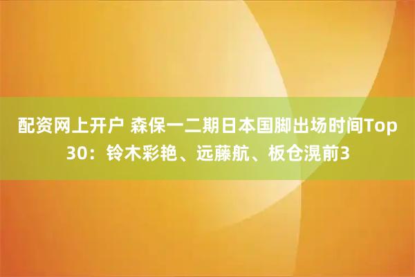 配资网上开户 森保一二期日本国脚出场时间Top30：铃木彩艳、远藤航、板仓滉前3