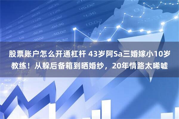 股票账户怎么开通杠杆 43岁阿Sa三婚嫁小10岁教练！从躲后备箱到晒婚纱，20年情路太唏嘘