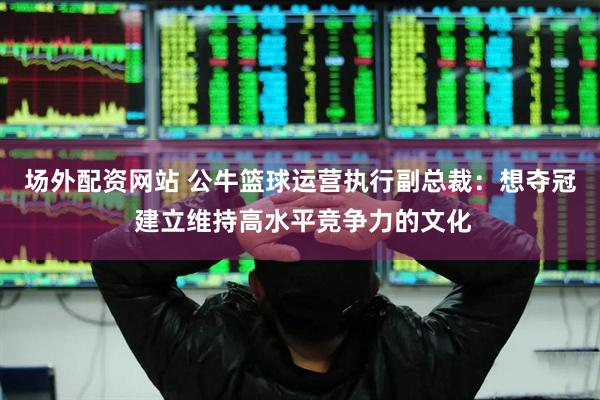 场外配资网站 公牛篮球运营执行副总裁：想夺冠 建立维持高水平竞争力的文化