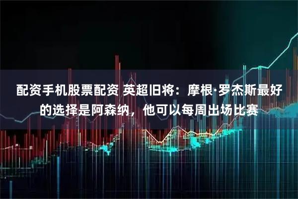 配资手机股票配资 英超旧将：摩根·罗杰斯最好的选择是阿森纳，他可以每周出场比赛