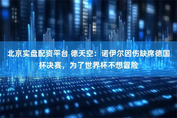 北京实盘配资平台 德天空：诺伊尔因伤缺席德国杯决赛，为了世界杯不想冒险