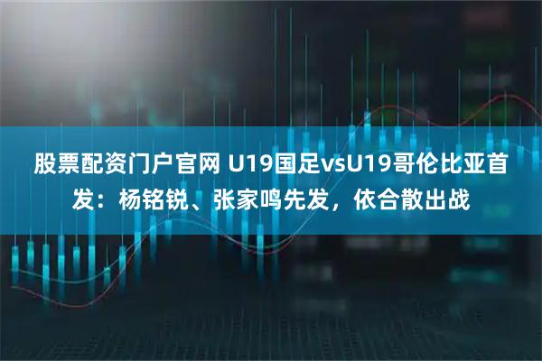 股票配资门户官网 U19国足vsU19哥伦比亚首发：杨铭锐、张家鸣先发，依合散出战