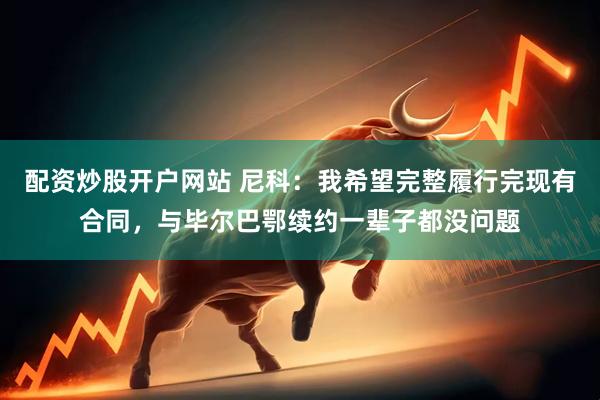 配资炒股开户网站 尼科：我希望完整履行完现有合同，与毕尔巴鄂续约一辈子都没问题