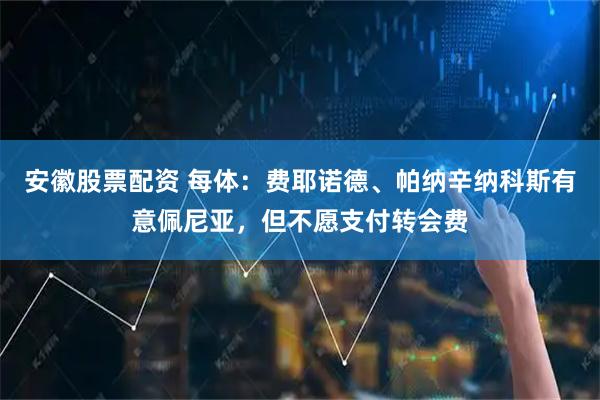 安徽股票配资 每体：费耶诺德、帕纳辛纳科斯有意佩尼亚，但不愿支付转会费
